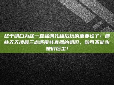 长兴终于明白为啥一直强调先睡后玩的重要性了！那些天天凌晨三点还带娃直播的姐们，咱可不能步她们后尘！