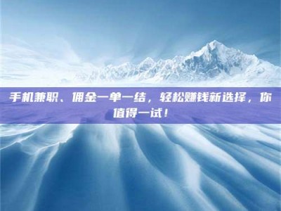 长兴手机兼职、佣金一单一结，轻松赚钱新选择，你值得一试！