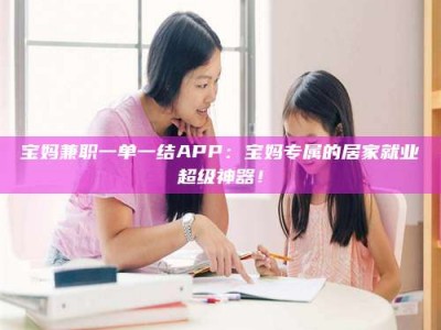 长兴宝妈兼职一单一结APP：宝妈专属的居家就业超级神器！